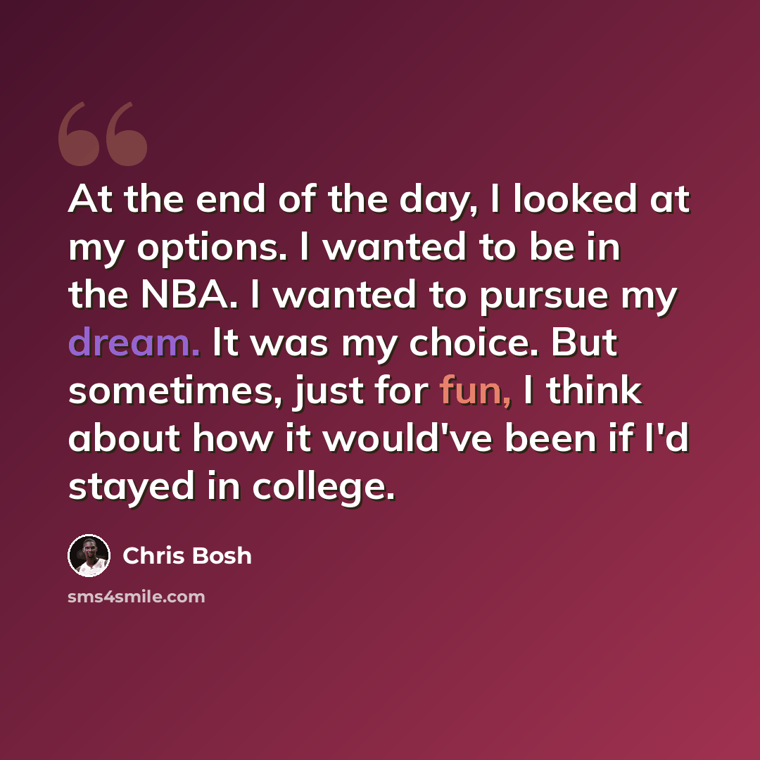 “At the end of the day, I looked at my options. I wanted to be in the NBA. I wanted to pursue my dream. It was my choice. But sometimes, just for fun, I think about how it would've been if I'd stayed in college.” quote by Chris Bosh