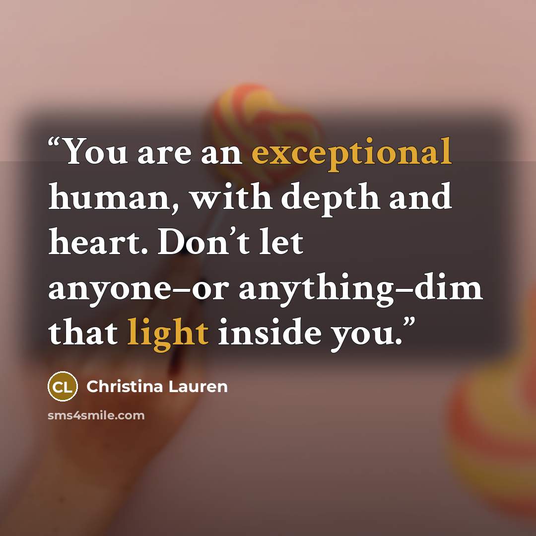 “You are an exceptional human, with depth and heart. Don’t let anyone–or anything–dim that light inside you.” quote by Christina Lauren