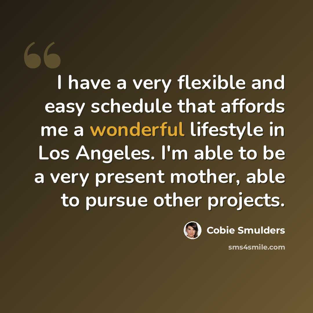 “I have a very flexible and easy schedule that affords me a wonderful lifestyle in Los Angeles. I'm able to be a very present mother, able to pursue other projects.” quote by Cobie Smulders