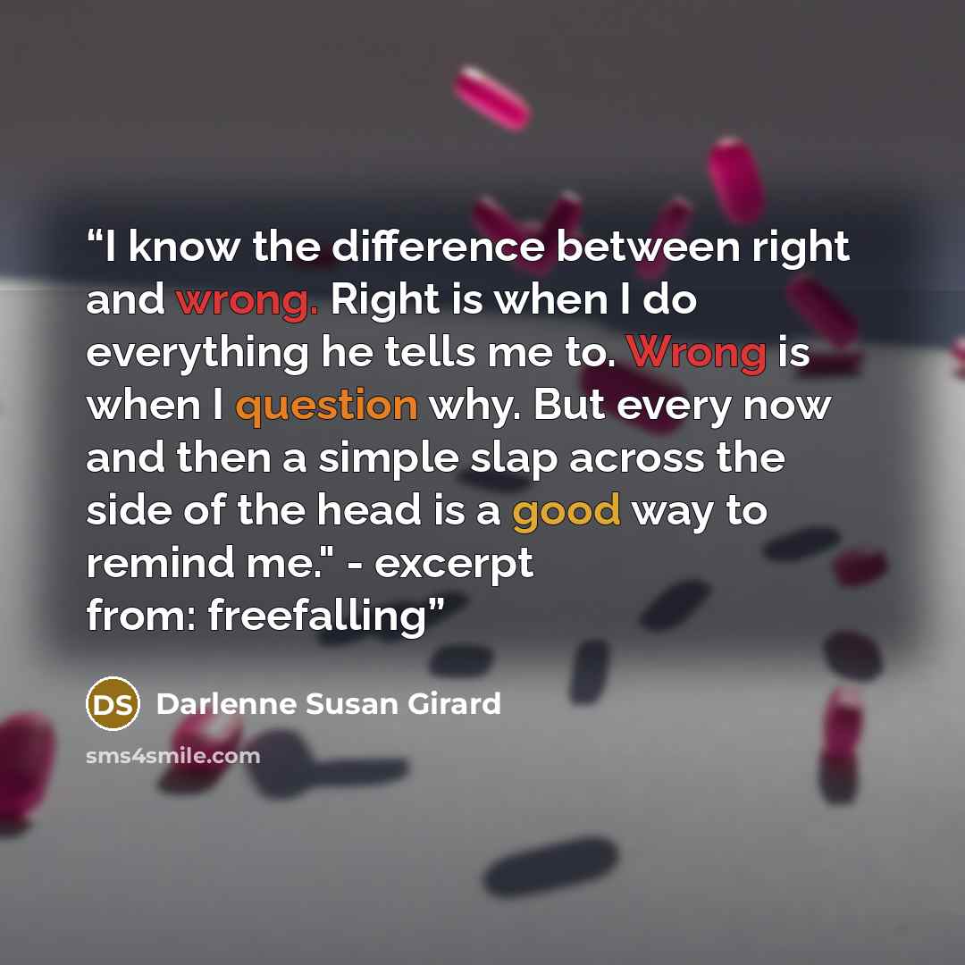 “I know the difference between right and wrong. Right is when I do everything he tells me to. Wrong is when I question why. But every now and then a simple slap across the side of the head is a good way to remind me." - excerpt from: freefalling” quote by Darlenne Susan Girard