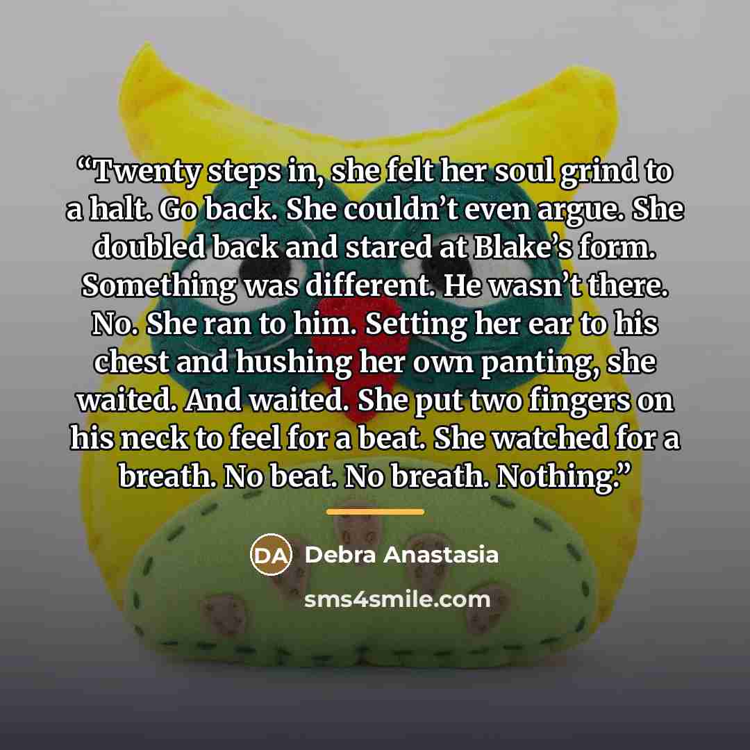 “Twenty steps in, she felt her soul grind to a halt. Go back. She couldn’t even argue. She doubled back and stared at Blake’s form. Something was different. He wasn’t there. No. She ran to him. Setting her ear to his chest and hushing her own panting, she waited. And waited. She put two fingers on…” quote by Debra Anastasia