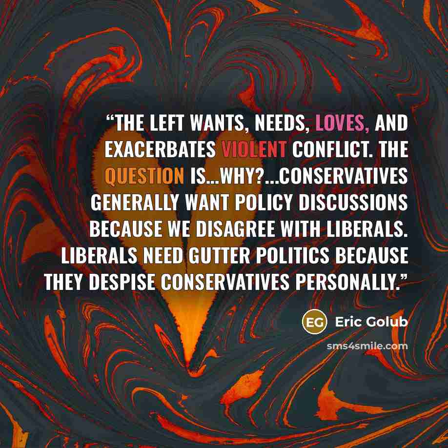 “The left wants, needs, loves, and exacerbates violent conflict. The question is…why?...Conservatives generally want policy discussions because we disagree with liberals. Liberals need gutter politics because they despise conservatives personally.” quote by Eric Golub