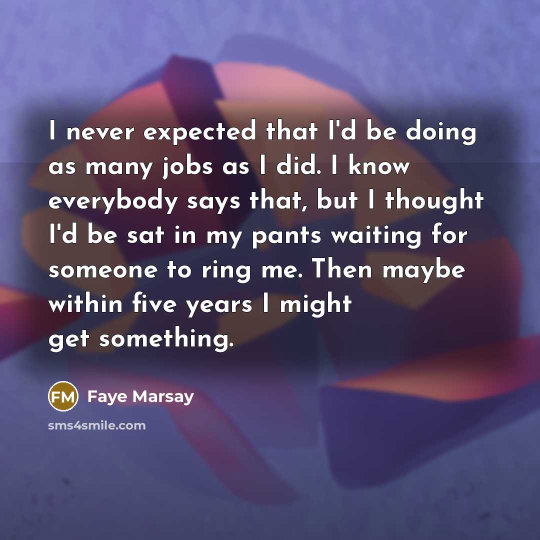 “I never expected that I'd be doing as many jobs as I did. I know everybody says that, but I thought I'd be sat in my pants waiting for someone to ring me. Then maybe within five years I might get something.” quote by Faye Marsay