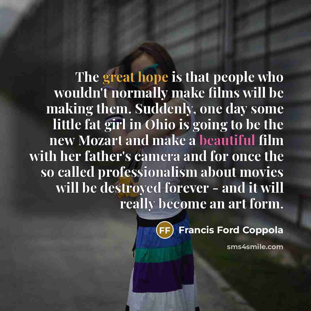 “The great hope is that people who wouldn't normally make films will be making them. Suddenly, one day some little fat girl in Ohio is going to be the new Mozart and make a beautiful film with her father's camera and for once the so called professionalism about movies will be destroyed forever…” quote by Francis Ford Coppola