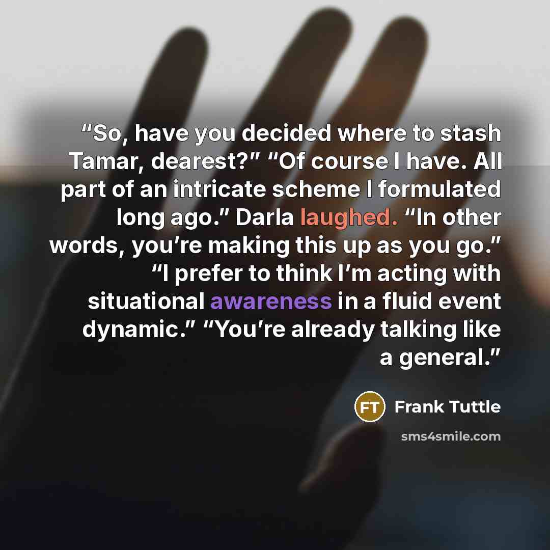 “So, have you decided where to stash Tamar, dearest?” “Of course I have. All part of an intricate scheme I formulated long ago.” Darla laughed. “In other words, you’re making this up as you go.” “I prefer to think I’m acting with situational awareness in a fluid event dynamic.” “You’re already…” quote by Frank Tuttle