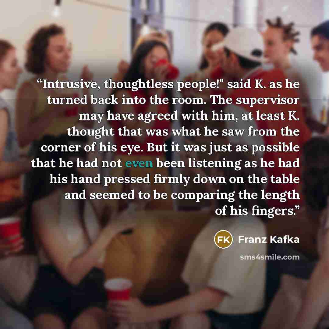 “Intrusive, thoughtless people!" said K. as he turned back into the room. The supervisor may have agreed with him, at least K. thought that was what he saw from the corner of his eye. But it was just as possible that he had not even been listening as he had his hand pressed firmly down on the table…” quote by Franz Kafka