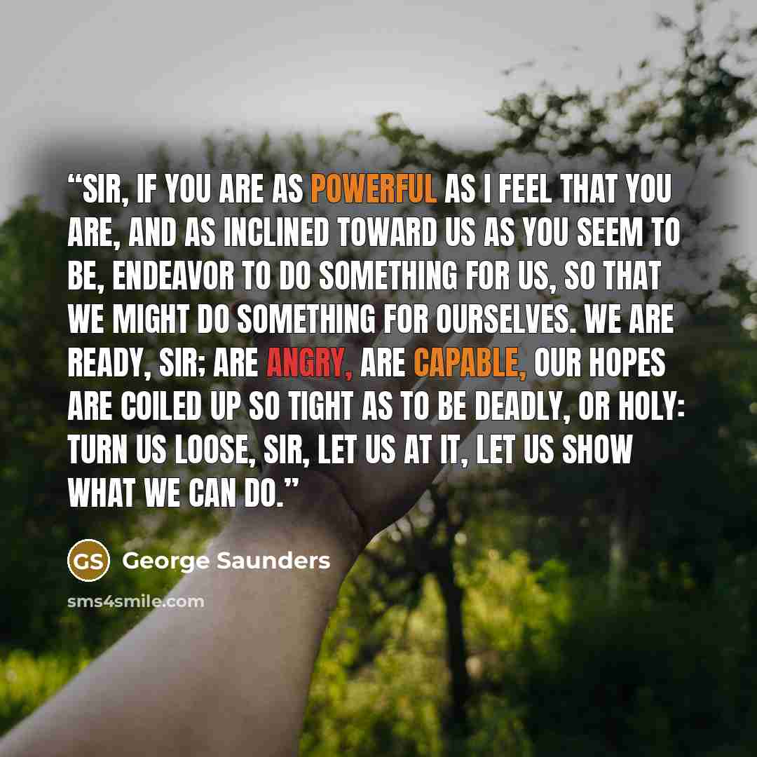 “Sir, if you are as powerful as I feel that you are, and as inclined toward us as you seem to be, endeavor to do something for us, so that we might do something for ourselves. We are ready, sir; are angry, are capable, our hopes are coiled up so tight as to be deadly, or holy: turn us loose, sir…” quote by George Saunders