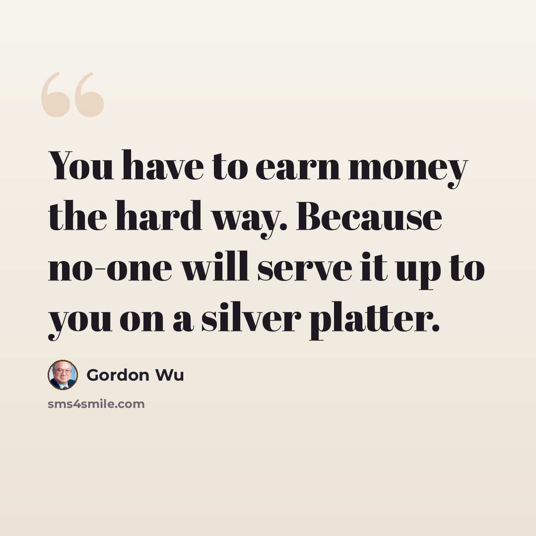 “You have to earn money the hard way. Because no-one will serve it up to you on a silver platter.” quote by Gordon Wu