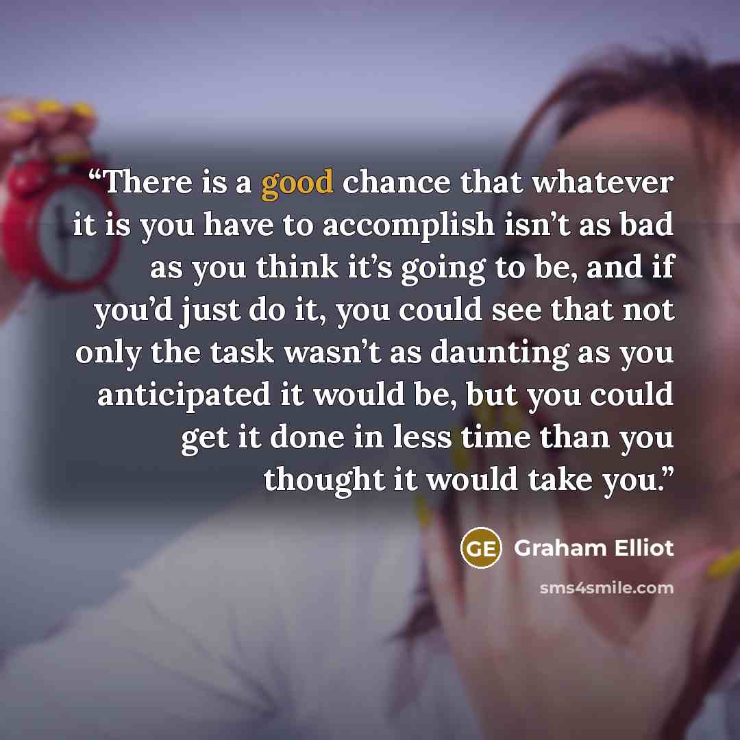 “There is a good chance that whatever it is you have to accomplish isn’t as bad as you think it’s going to be, and if you’d just do it, you could see that not only the task wasn’t as daunting as you anticipated it would be, but you could get it done in less time than you thought it would take you.” quote by Graham Elliot