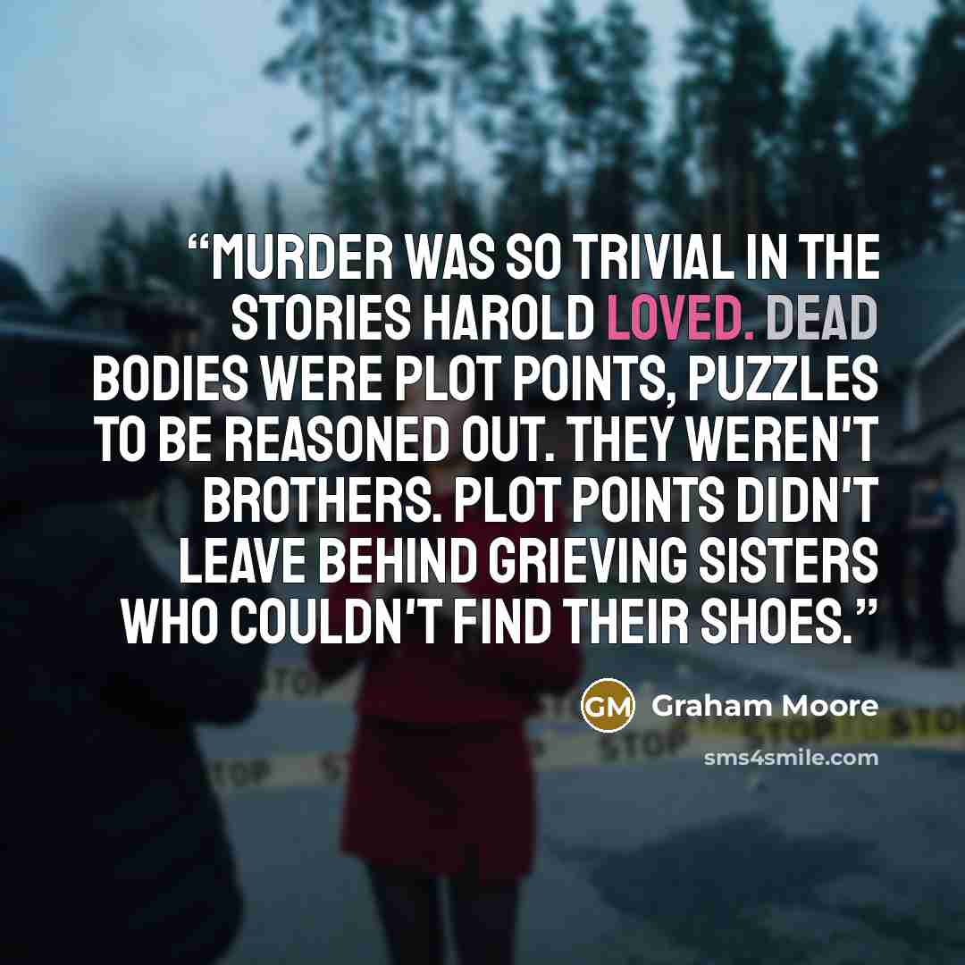 “Murder was so trivial in the stories Harold loved. Dead bodies were plot points, puzzles to be reasoned out. They weren't brothers. Plot points didn't leave behind grieving sisters who couldn't find their shoes.” quote by Graham Moore