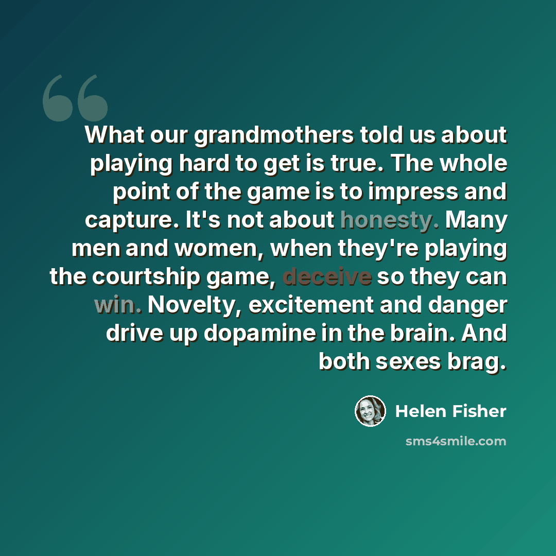 “What our grandmothers told us about playing hard to get is true. The whole point of the game is to impress and capture. It's not about honesty. Many men and women, when they're playing the courtship game, deceive so they can win. Novelty, excitement and danger drive up dopamine in the brain. And…” quote by Helen Fisher
