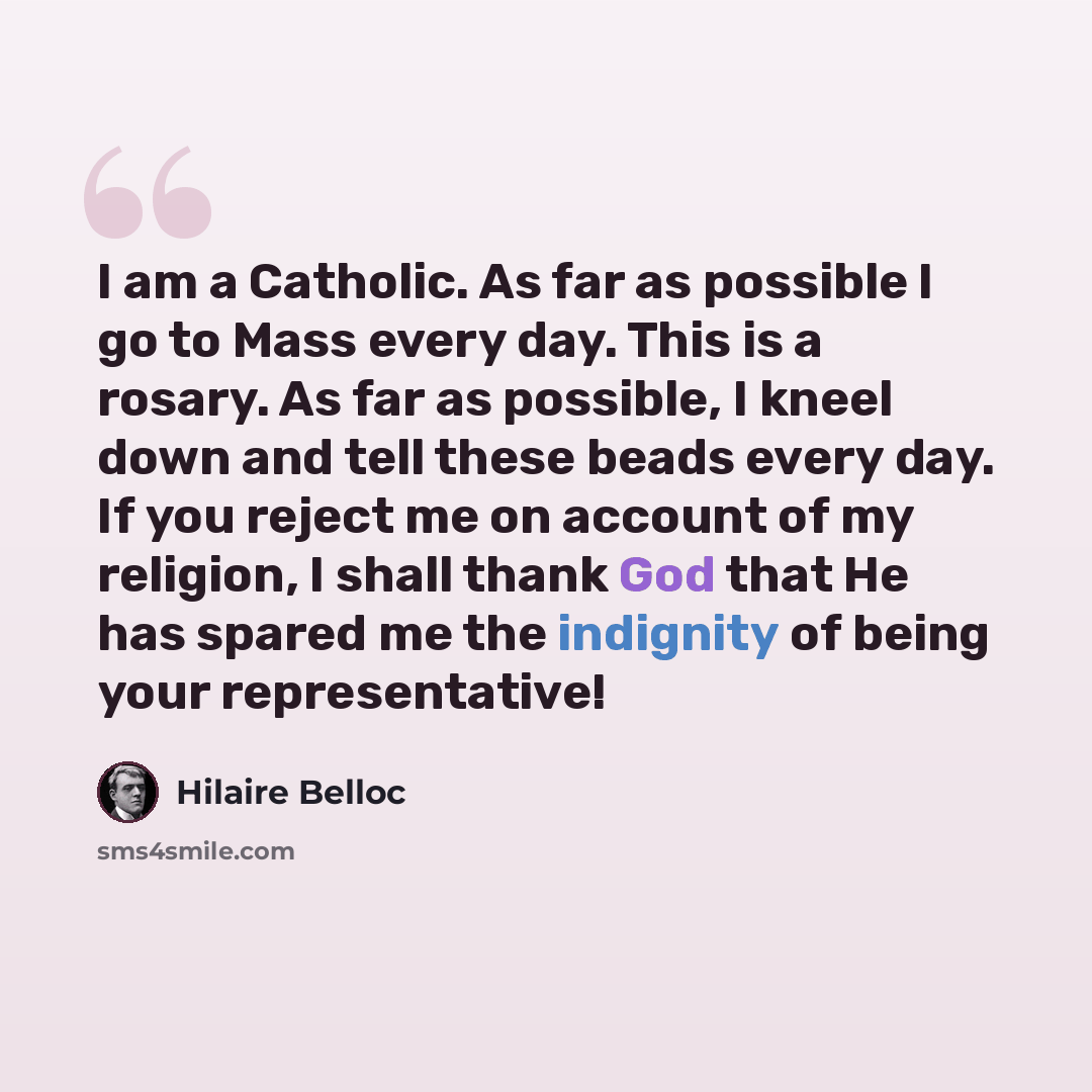 “I am a Catholic. As far as possible I go to Mass every day. This is a rosary. As far as possible, I kneel down and tell these beads every day. If you reject me on account of my religion, I shall thank God that He has spared me the indignity of being your representative!” quote by Hilaire Belloc