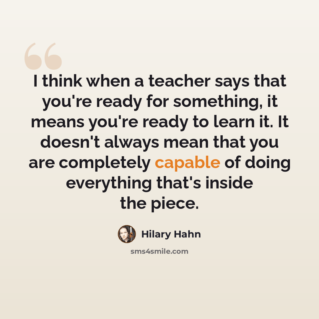 “I think when a teacher says that you're ready for something, it means you're ready to learn it. It doesn't always mean that you are completely capable of doing everything that's inside the piece.” quote by Hilary Hahn