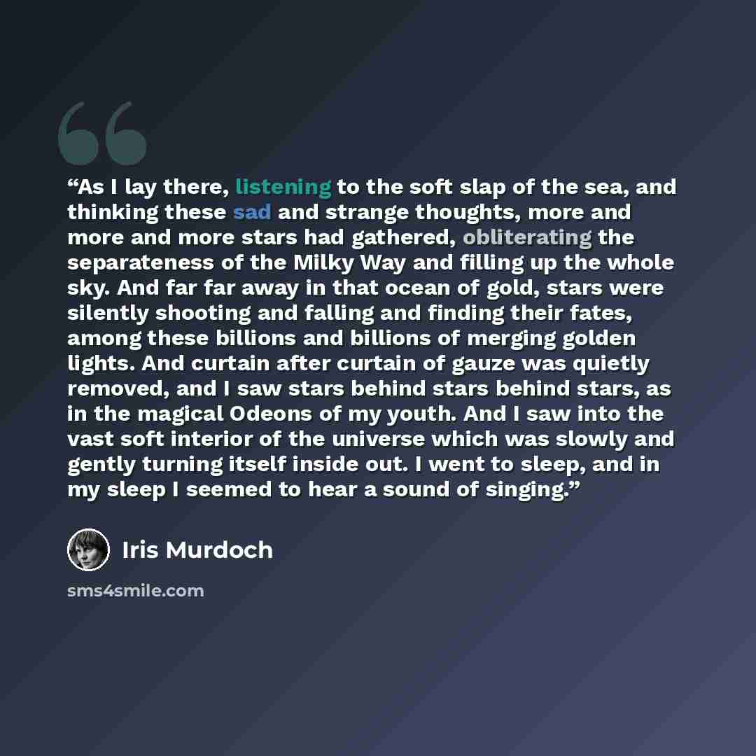 “As I lay there, listening to the soft slap of the sea, and thinking these sad and strange thoughts, more and more and more stars had gathered, obliterating the separateness of the Milky Way and filling up the whole sky. And far far away in that ocean of gold, stars were silently shooting and…” quote by Iris Murdoch
