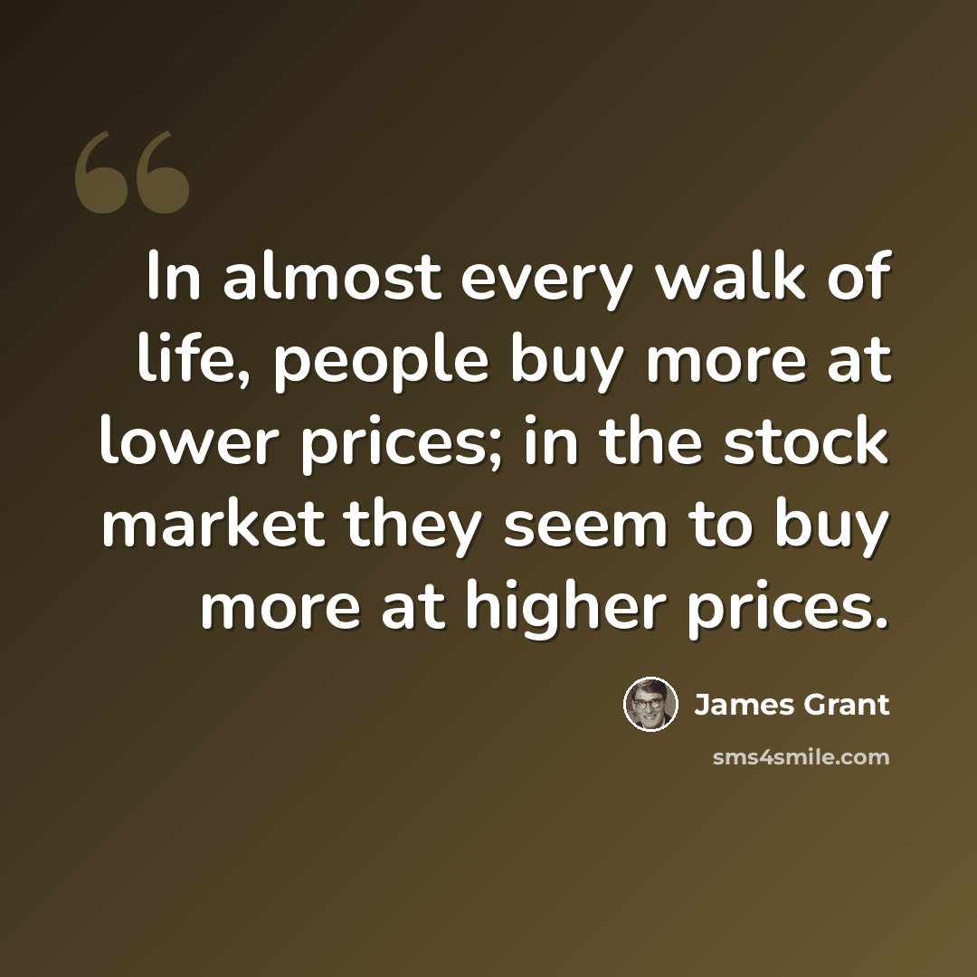 “In almost every walk of life, people buy more at lower prices; in the stock market they seem to buy more at higher prices.” quote by James Grant