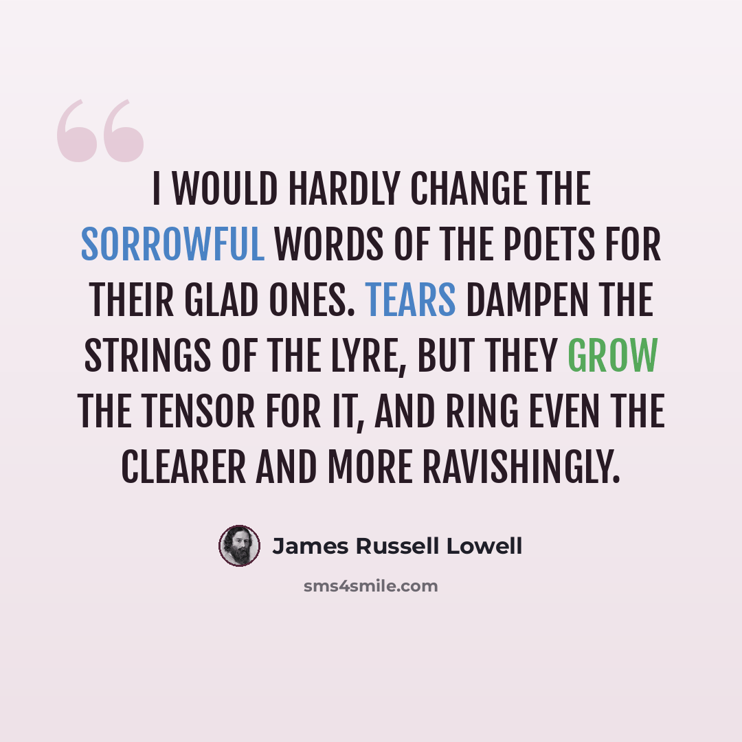 “I would hardly change the sorrowful words of the poets for their glad ones. Tears dampen the strings of the lyre, but they grow the tensor for it, and ring even the clearer and more ravishingly.” quote by James Russell Lowell
