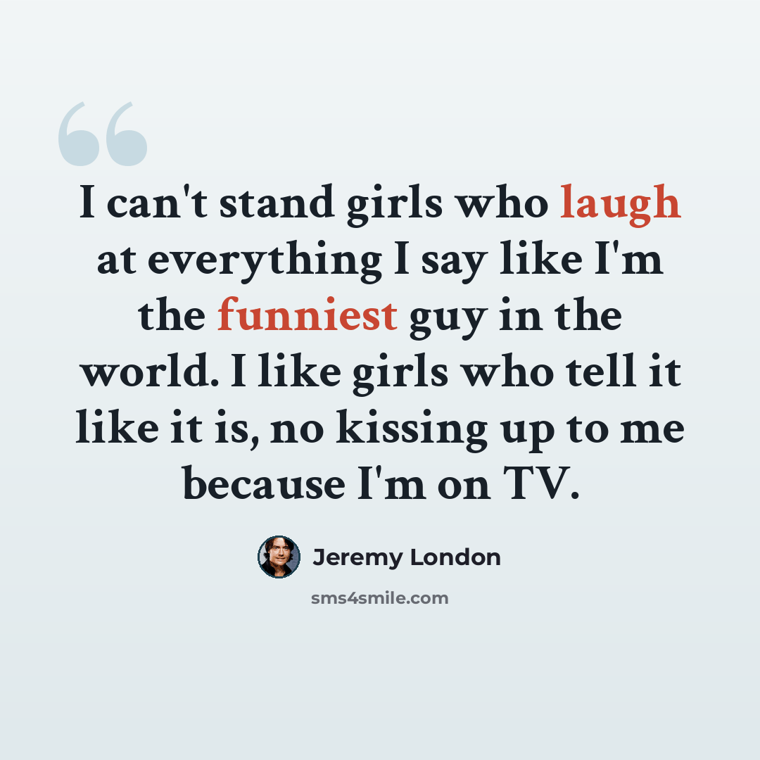 “I can't stand girls who laugh at everything I say like I'm the funniest guy in the world. I like girls who tell it like it is, no kissing up to me because I'm on TV.” quote by Jeremy London