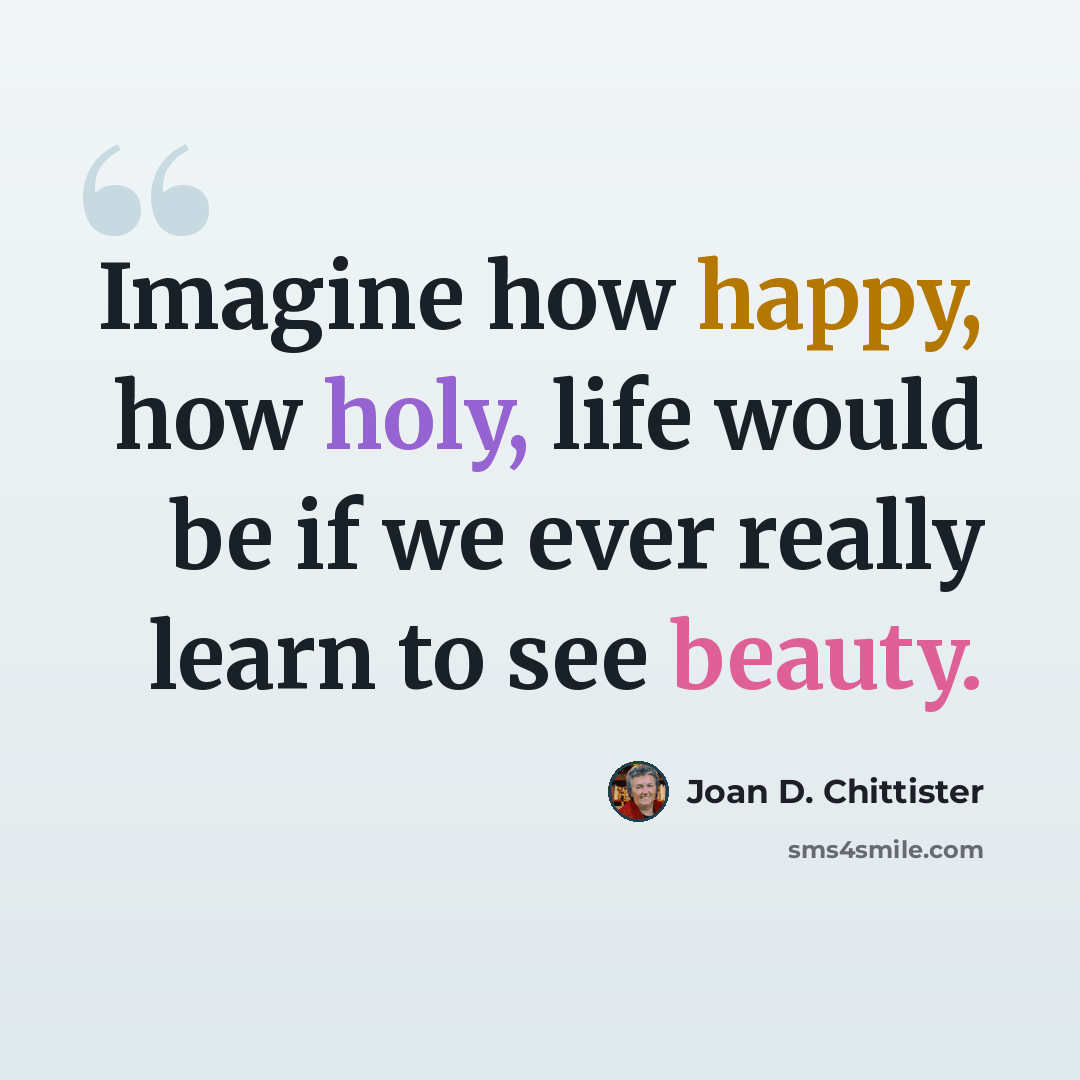“Imagine how happy, how holy, life would be if we ever really learn to see beauty.” quote by Joan D. Chittister