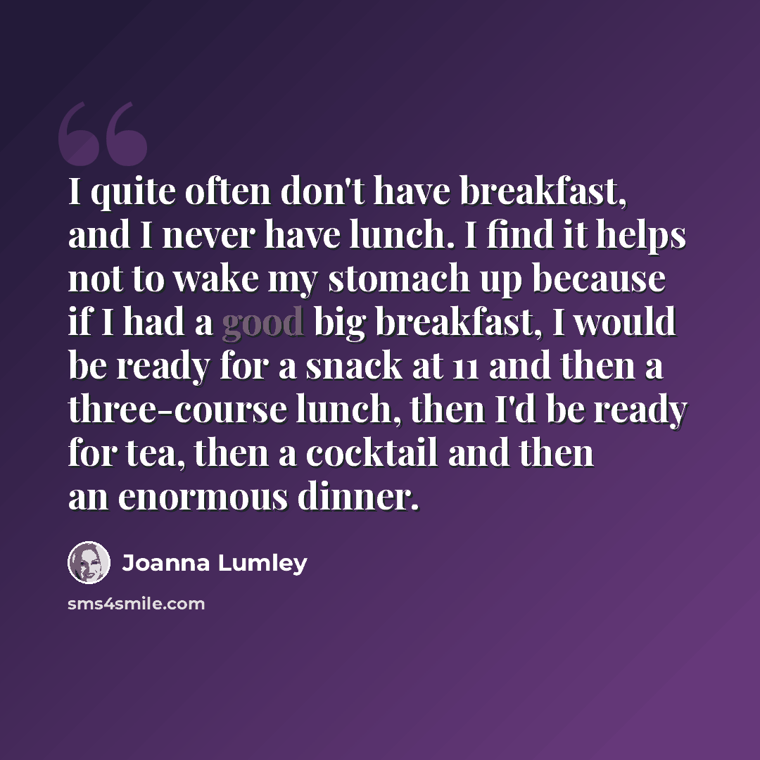“I quite often don't have breakfast, and I never have lunch. I find it helps not to wake my stomach up because if I had a good big breakfast, I would be ready for a snack at 11 and then a three-course lunch, then I'd be ready for tea, then a cocktail and then an enormous dinner.” quote by Joanna Lumley