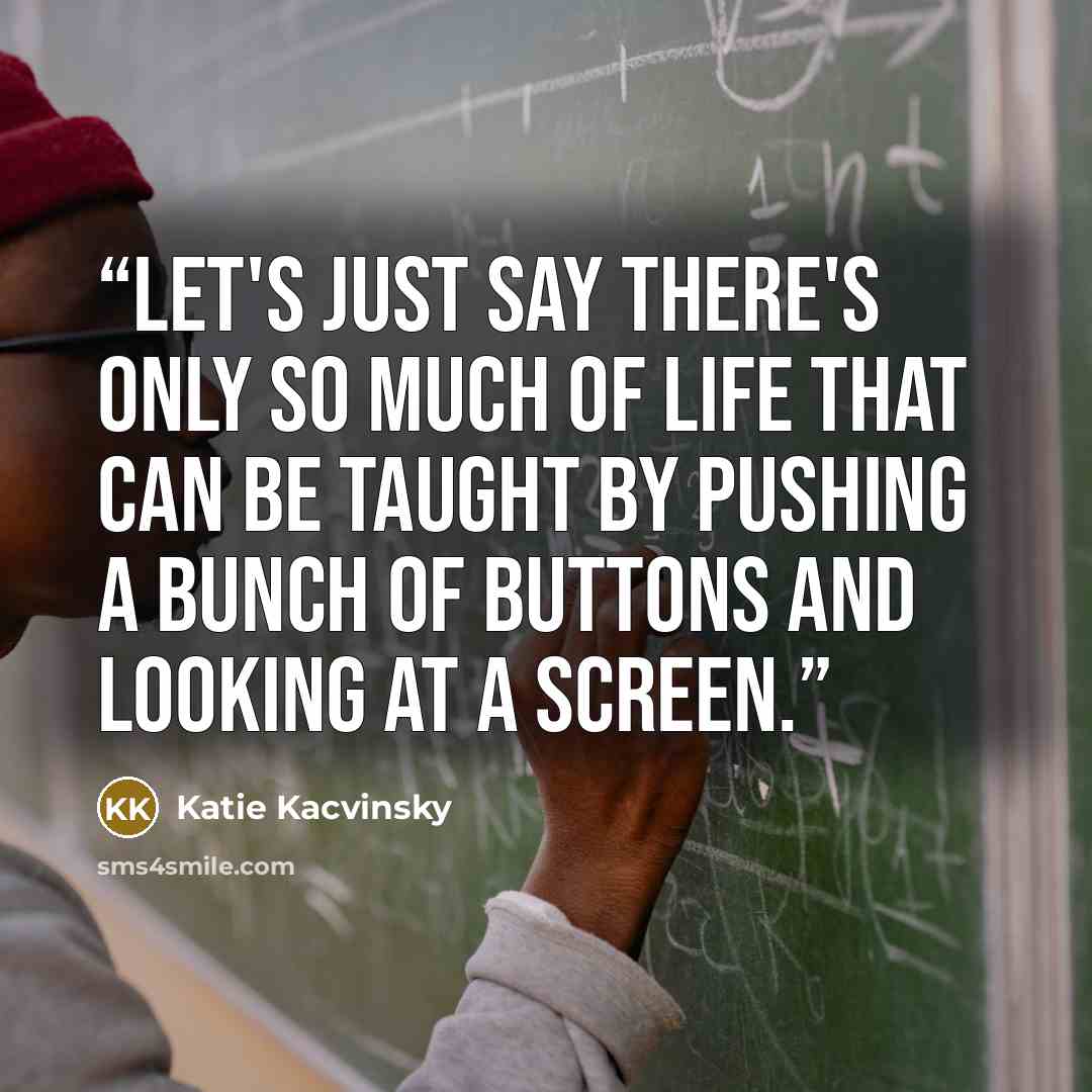 “Let's just say there's only so much of life that can be taught by pushing a bunch of buttons and looking at a screen.” quote by Katie Kacvinsky