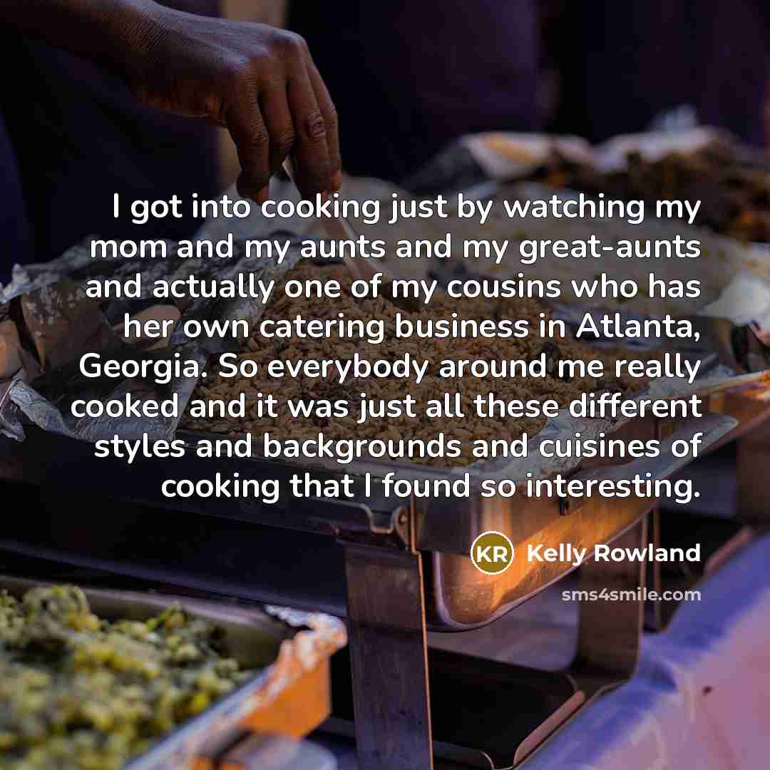 “I got into cooking just by watching my mom and my aunts and my great-aunts and actually one of my cousins who has her own catering business in Atlanta, Georgia. So everybody around me really cooked and it was just all these different styles and backgrounds and cuisines of cooking that I found so…” quote by Kelly Rowland