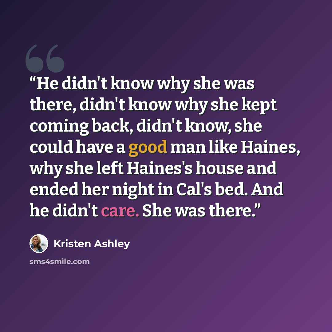 “He didn't know why she was there, didn't know why she kept coming back, didn't know, she could have a good man like Haines, why she left Haines's house and ended her night in Cal's bed. And he didn't care. She was there.” quote by Kristen Ashley