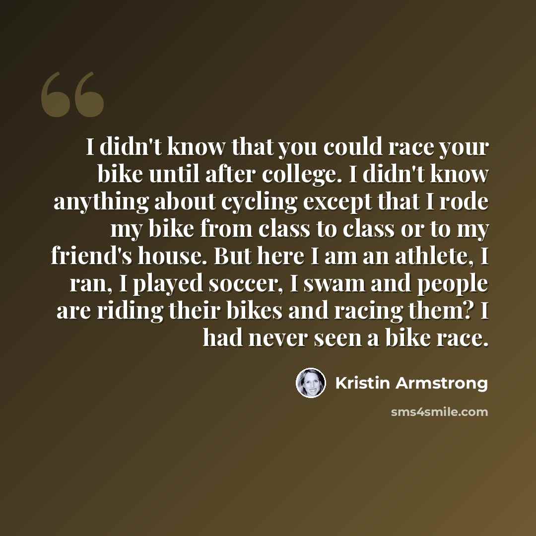 “I didn't know that you could race your bike until after college. I didn't know anything about cycling except that I rode my bike from class to class or to my friend's house. But here I am an athlete, I ran, I played soccer, I swam and people are riding their bikes and racing them? I had never seen…” quote by Kristin Armstrong