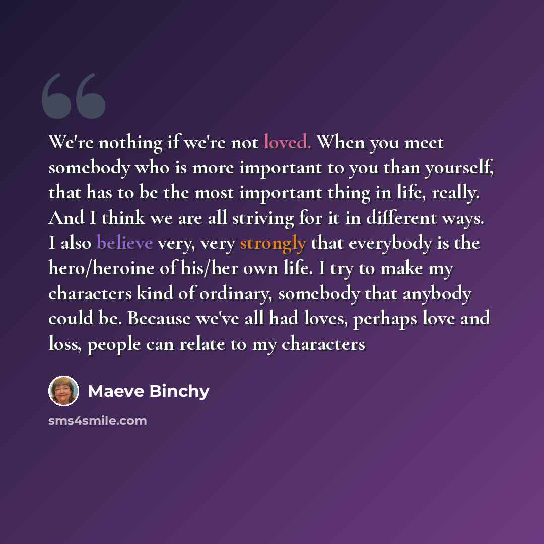 “We're nothing if we're not loved. When you meet somebody who is more important to you than yourself, that has to be the most important thing in life, really. And I think we are all striving for it in different ways. I also believe very, very strongly that everybody is the hero/heroine of his/her…” quote by Maeve Binchy