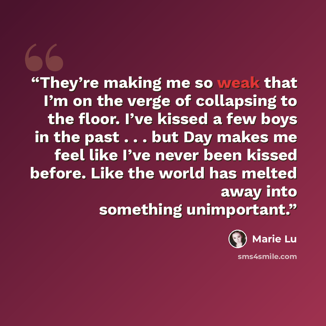 “They’re making me so weak that I’m on the verge of collapsing to the floor. I’ve kissed a few boys in the past . . . but Day makes me feel like I’ve never been kissed before. Like the world has melted away into something unimportant.” quote by Marie Lu