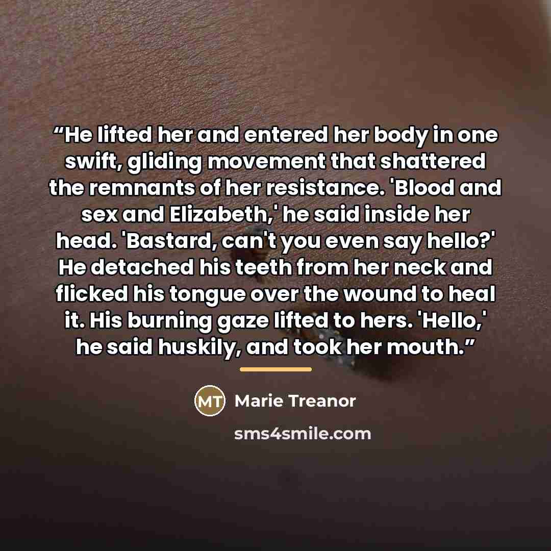“He lifted her and entered her body in one swift, gliding movement that shattered the remnants of her resistance. 'Blood and sex and Elizabeth,' he said inside her head. 'Bastard, can't you even say hello?' He detached his teeth from her neck and flicked his tongue over the wound to heal it. His…” quote by Marie Treanor