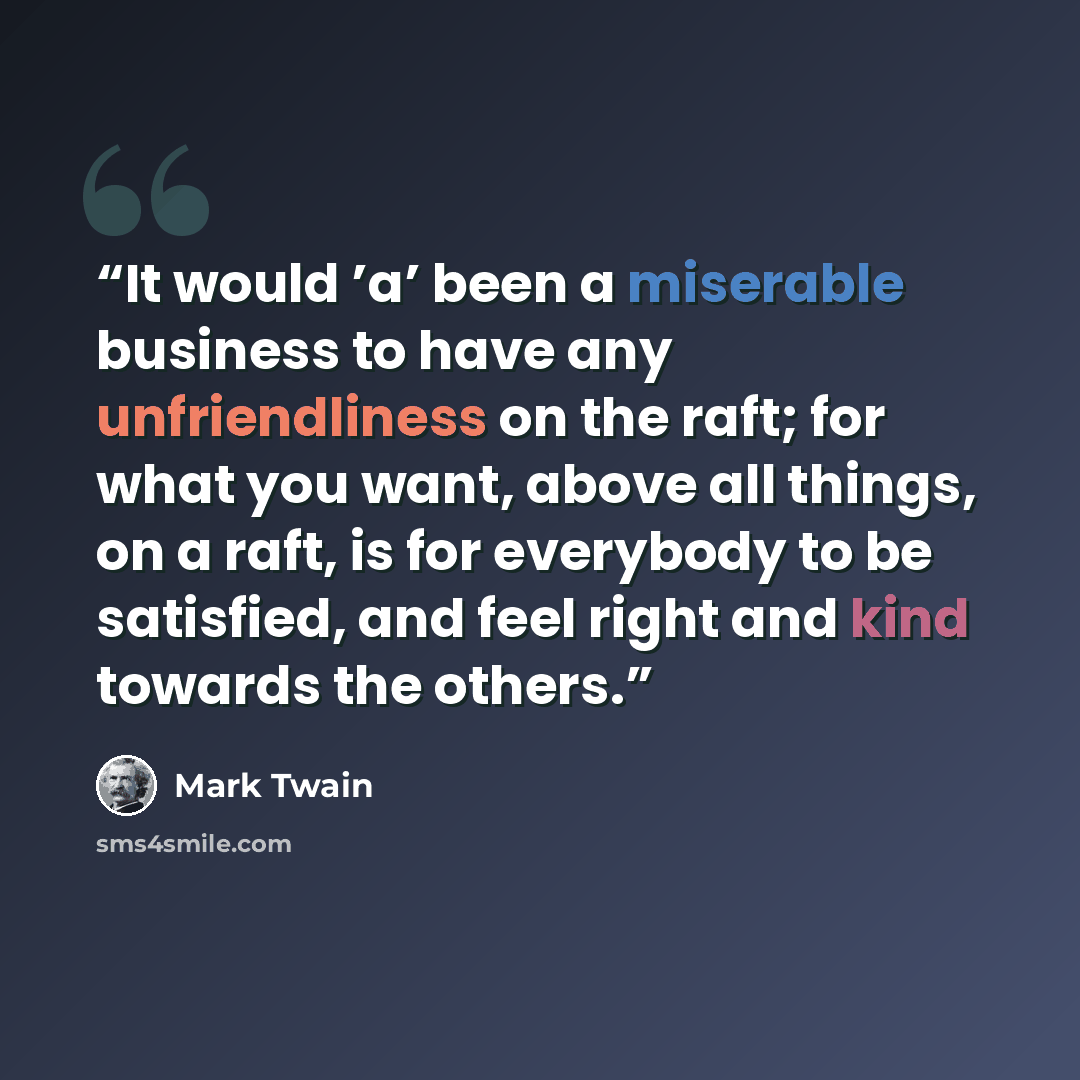 “It would ’a’ been a miserable business to have any unfriendliness on the raft; for what you want, above all things, on a raft, is for everybody to be satisfied, and feel right and kind towards the others.” quote by Mark Twain