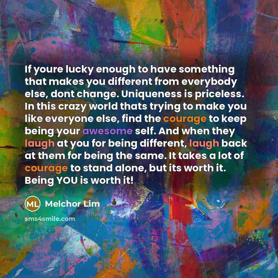 “If youre lucky enough to have something that makes you different from everybody else, dont change. Uniqueness is priceless. In this crazy world thats trying to make you like everyone else, find the courage to keep being your awesome self. And when they laugh at you for being different, laugh back…” quote by Melchor Lim