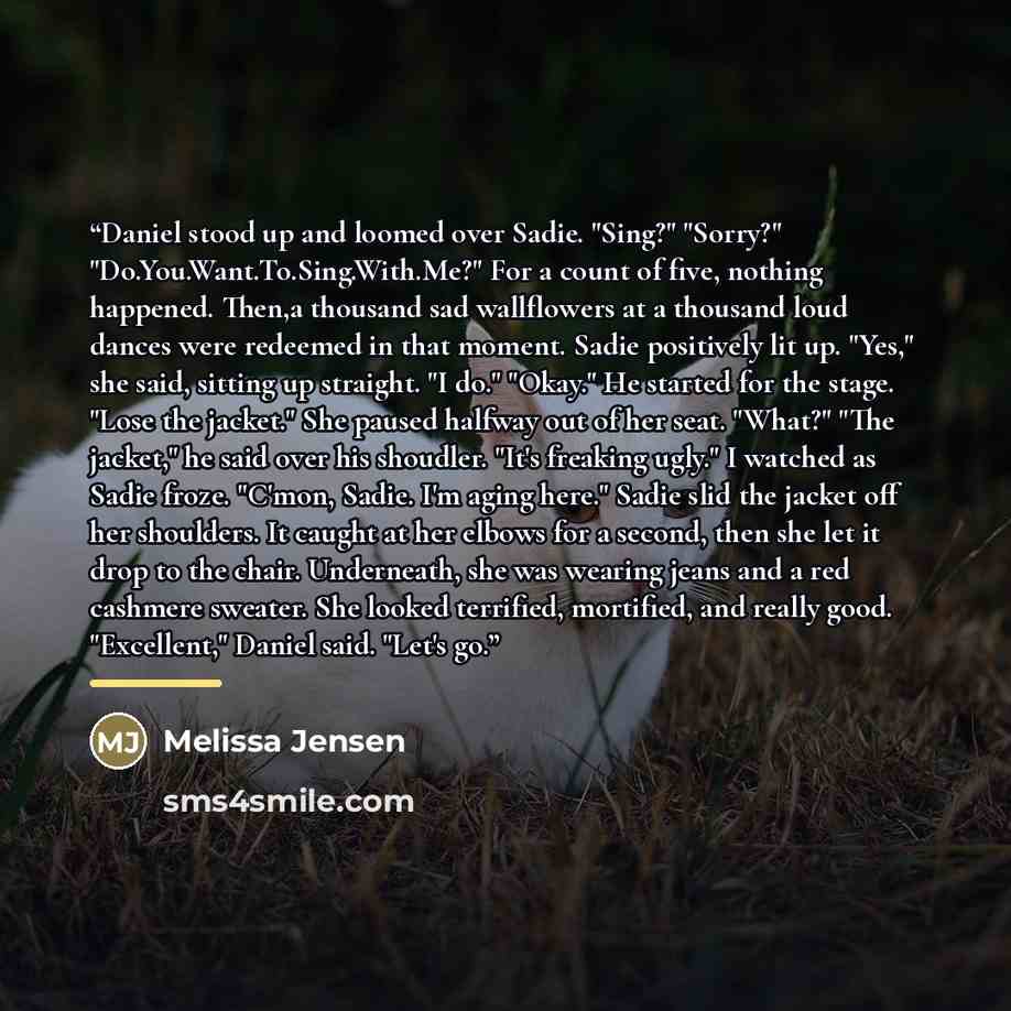 “Daniel stood up and loomed over Sadie. "Sing?" "Sorry?" "Do.You.Want.To.Sing.With.Me?" For a count of five, nothing happened. Then,a thousand sad wallflowers at a thousand loud dances were redeemed in that moment. Sadie positively lit up. "Yes," she said, sitting up straight. "I do." "Okay." He…” quote by Melissa Jensen