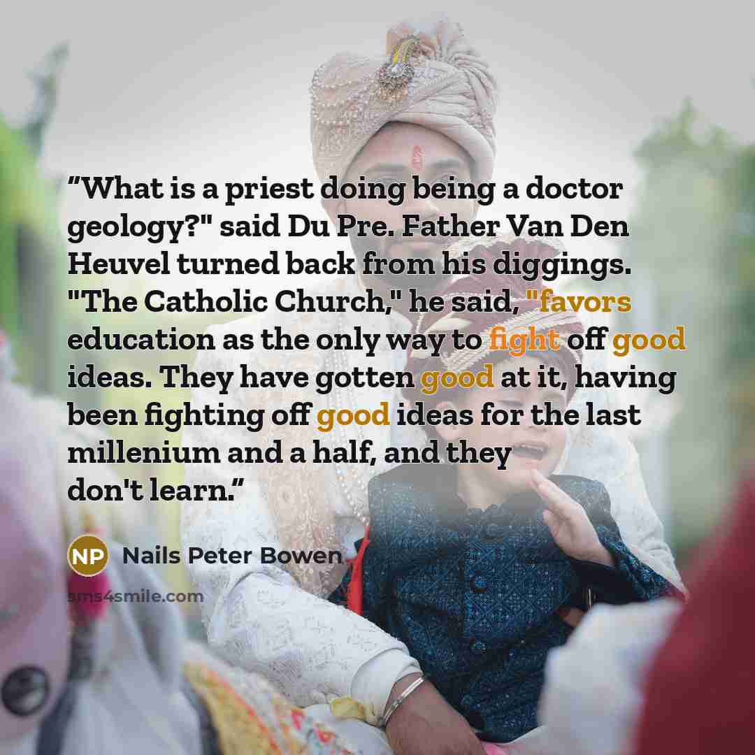 “What is a priest doing being a doctor geology?" said Du Pre. Father Van Den Heuvel turned back from his diggings. "The Catholic Church," he said, "favors education as the only way to fight off good ideas. They have gotten good at it, having been fighting off good ideas for the last millenium and a…” quote by Nails Peter Bowen