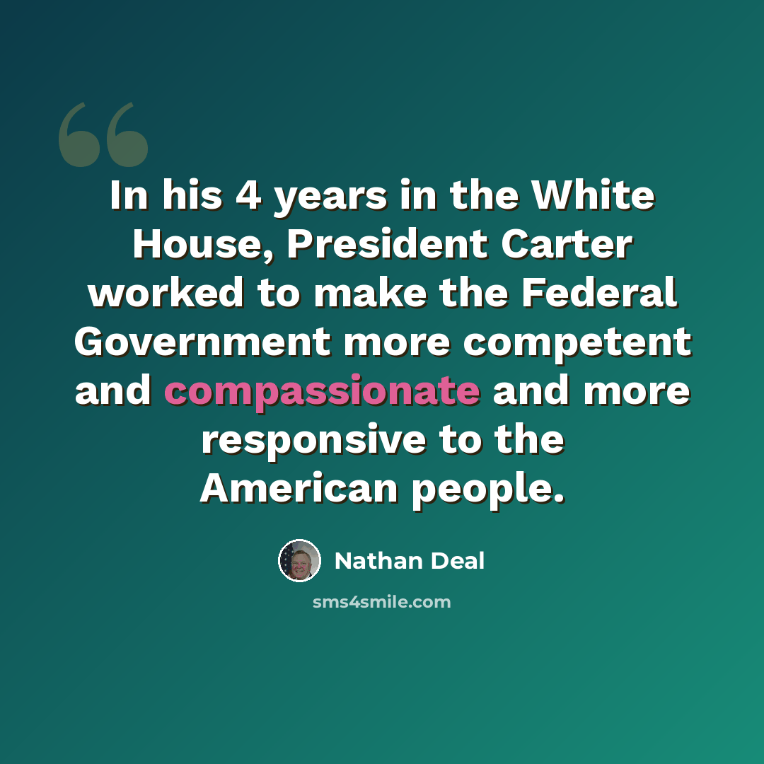 “In his 4 years in the White House, President Carter worked to make the Federal Government more competent and compassionate and more responsive to the American people.” quote by Nathan Deal