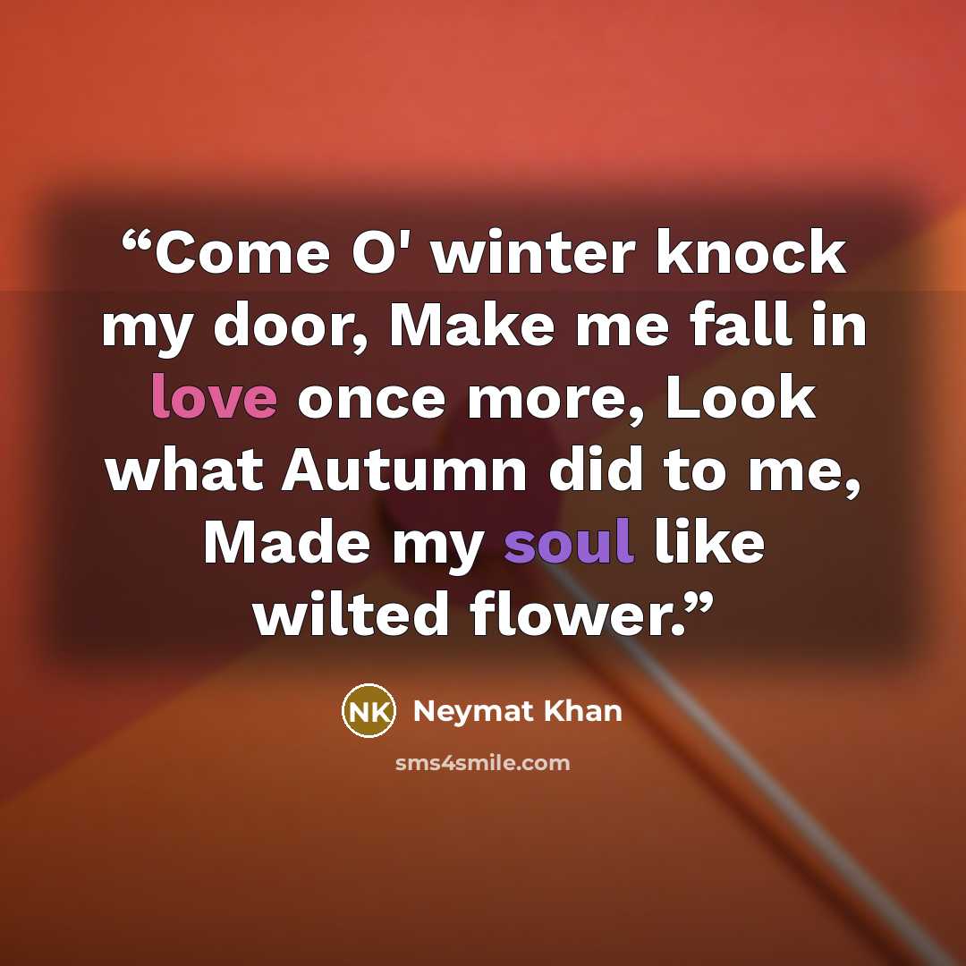 “Come O' winter knock my door, Make me fall in love once more, Look what Autumn did to me, Made my soul like wilted flower.” quote by Neymat Khan