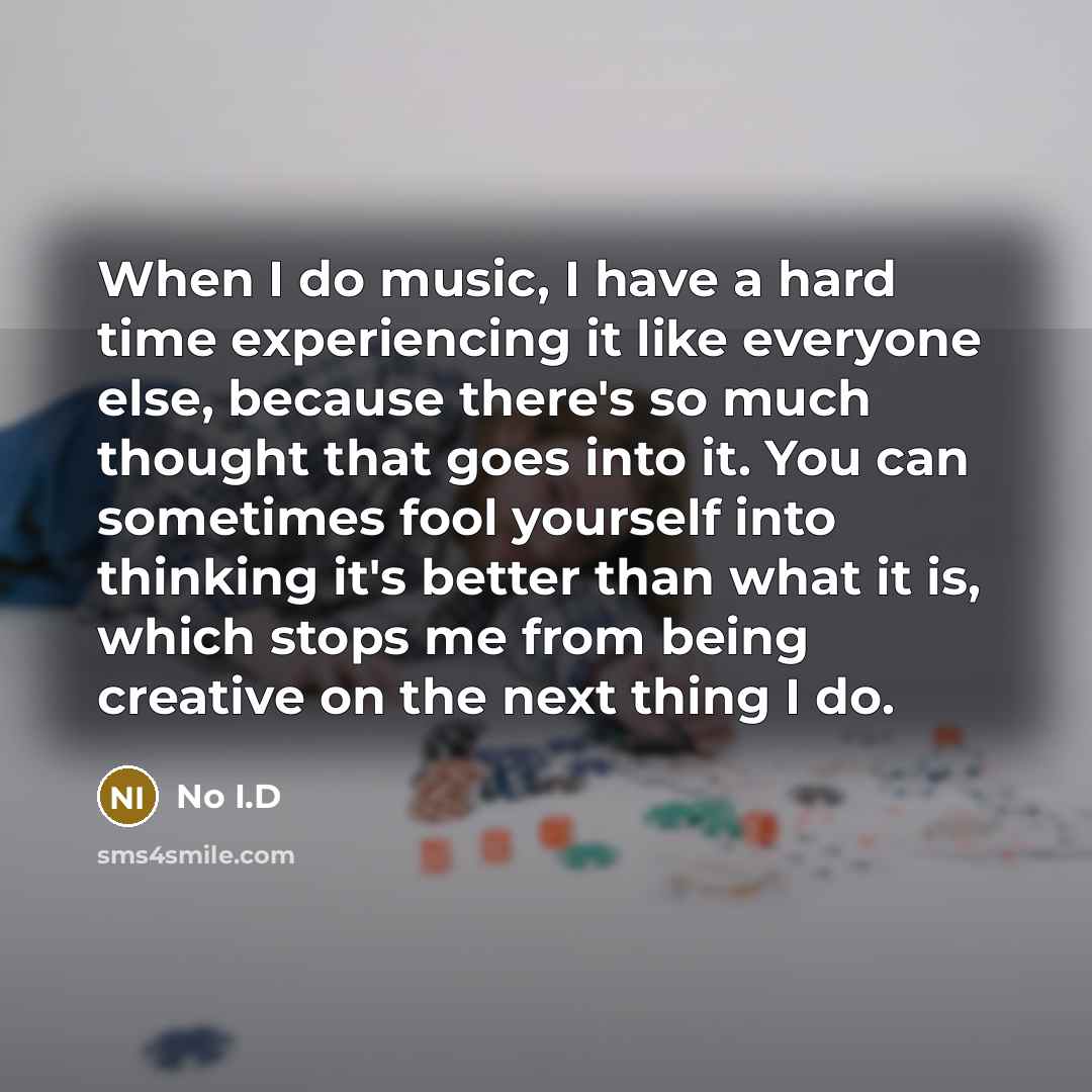 “When I do music, I have a hard time experiencing it like everyone else, because there's so much thought that goes into it. You can sometimes fool yourself into thinking it's better than what it is, which stops me from being creative on the next thing I do.” quote by No I.D