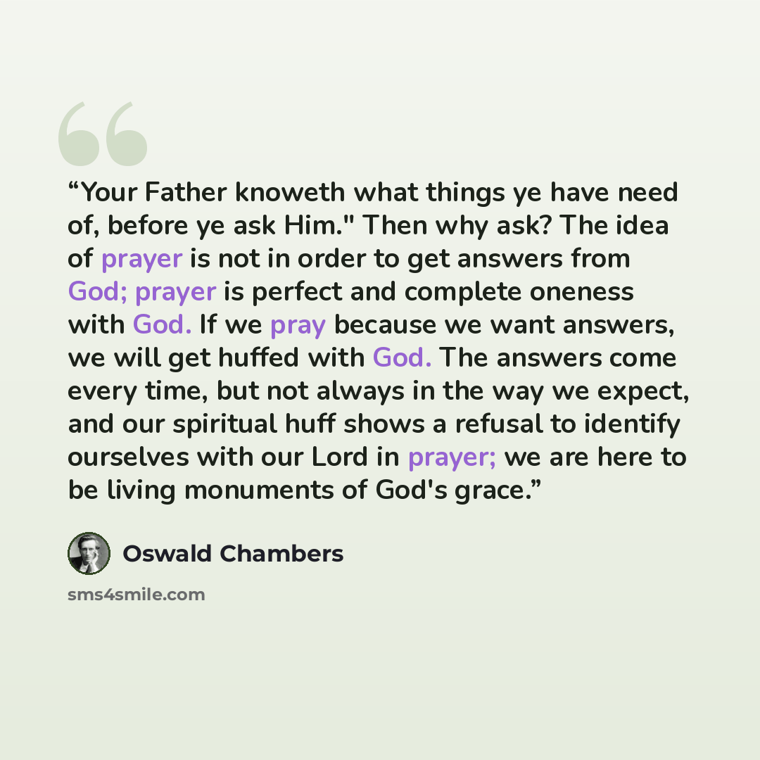 “Your Father knoweth what things ye have need of, before ye ask Him." Then why ask? The idea of prayer is not in order to get answers from God; prayer is perfect and complete oneness with God. If we pray because we want answers, we will get huffed with God. The answers come every time, but not…” quote by Oswald Chambers
