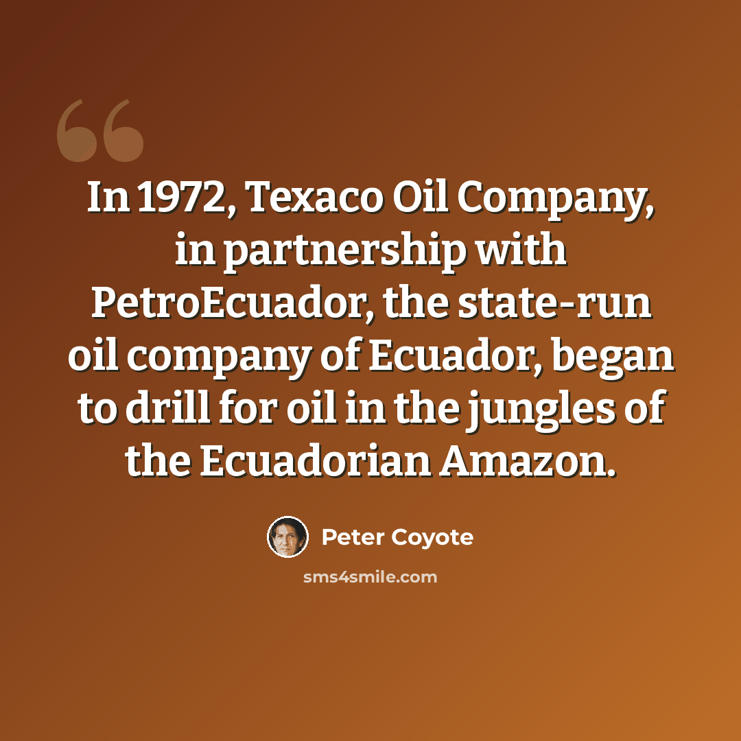 “In 1972, Texaco Oil Company, in partnership with PetroEcuador, the state-run oil company of Ecuador, began to drill for oil in the jungles of the Ecuadorian Amazon.” quote by Peter Coyote