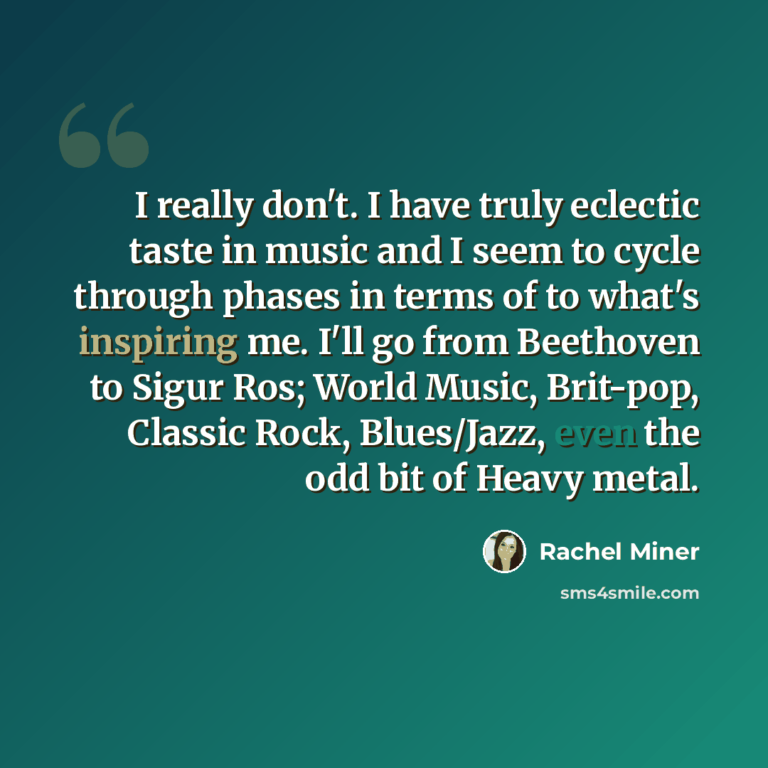 “I really don't. I have truly eclectic taste in music and I seem to cycle through phases in terms of to what's inspiring me. I'll go from Beethoven to Sigur Ros; World Music, Brit-pop, Classic Rock, Blues/Jazz, even the odd bit of Heavy metal.” quote by Rachel Miner