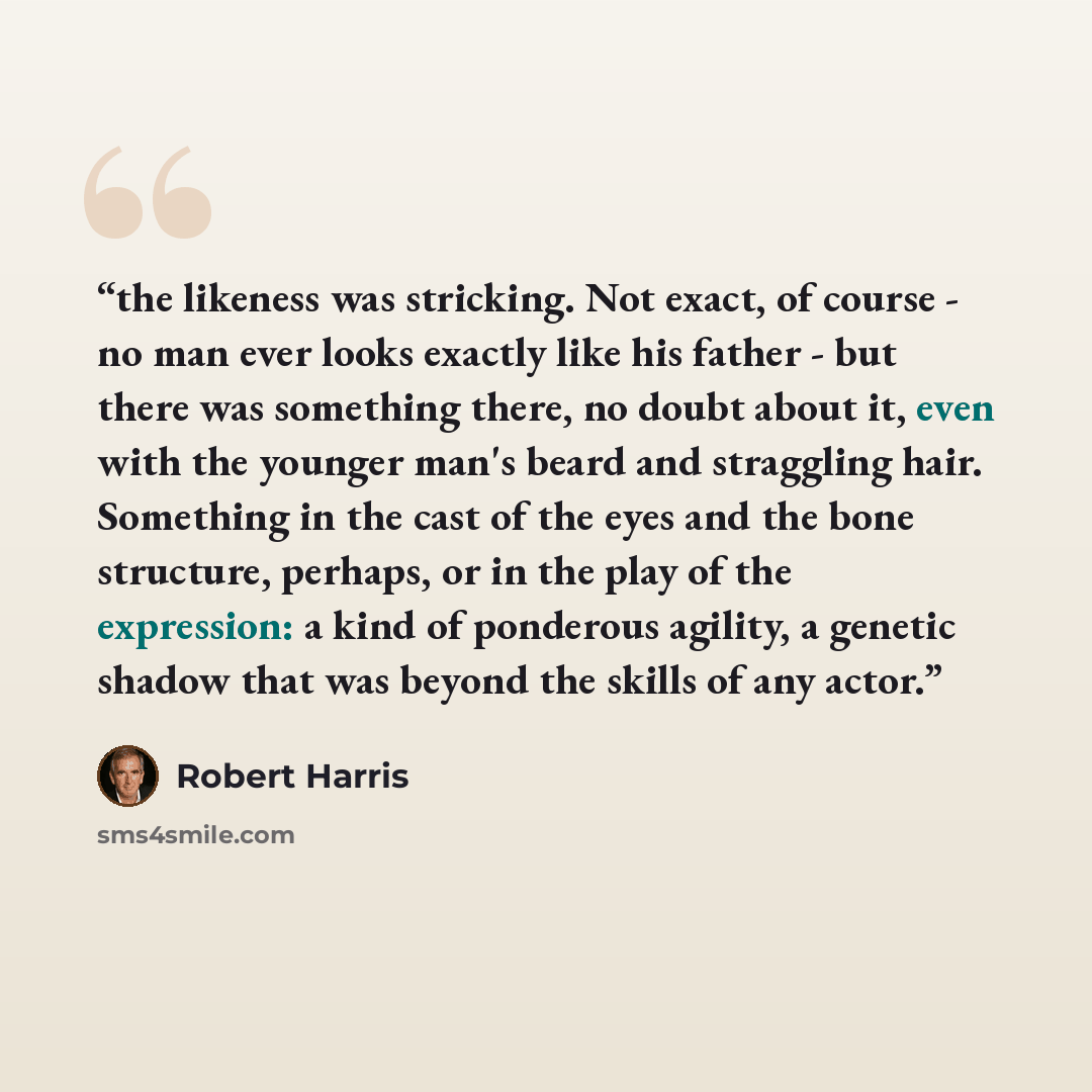 “the likeness was stricking. Not exact, of course - no man ever looks exactly like his father - but there was something there, no doubt about it, even with the younger man's beard and straggling hair. Something in the cast of the eyes and the bone structure, perhaps, or in the play of the…” quote by Robert Harris