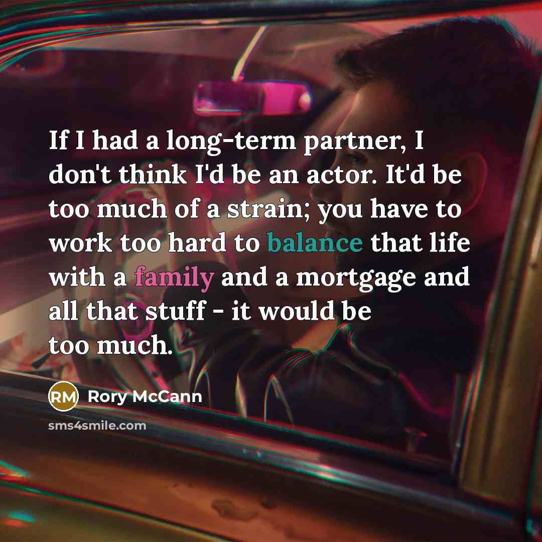 “If I had a long-term partner, I don't think I'd be an actor. It'd be too much of a strain; you have to work too hard to balance that life with a family and a mortgage and all that stuff - it would be too much.” quote by Rory McCann