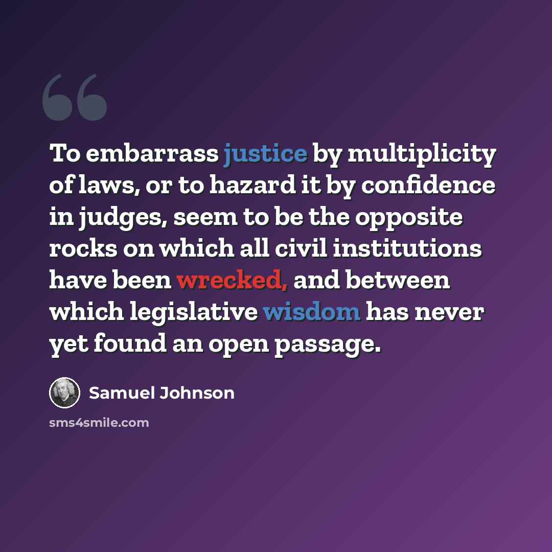 “To embarrass justice by multiplicity of laws, or to hazard it by confidence in judges, seem to be the opposite rocks on which all civil institutions have been wrecked, and between which legislative wisdom has never yet found an open passage.” quote by Samuel Johnson