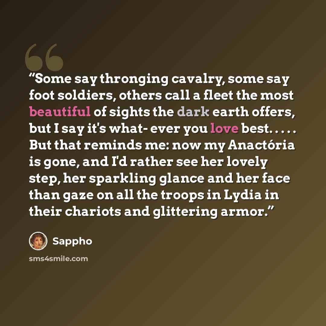 “Some say thronging cavalry, some say foot soldiers, others call a fleet the most beautiful of sights the dark earth offers, but I say it's what- ever you love best. . . . . But that reminds me: now my Anactória is gone, and I'd rather see her lovely step, her sparkling glance and her face than…” quote by Sappho
