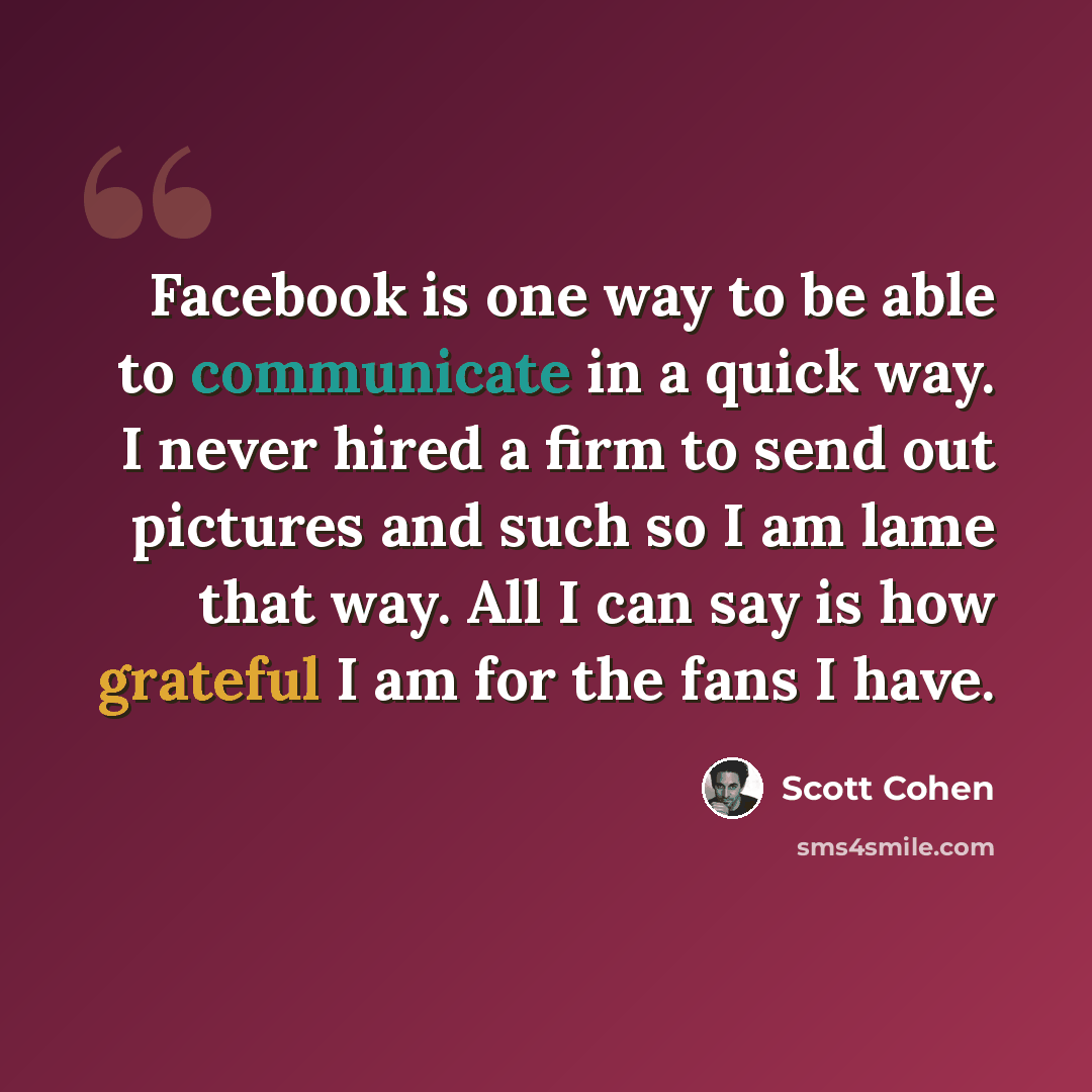 “Facebook is one way to be able to communicate in a quick way. I never hired a firm to send out pictures and such so I am lame that way. All I can say is how grateful I am for the fans I have.” quote by Scott Cohen