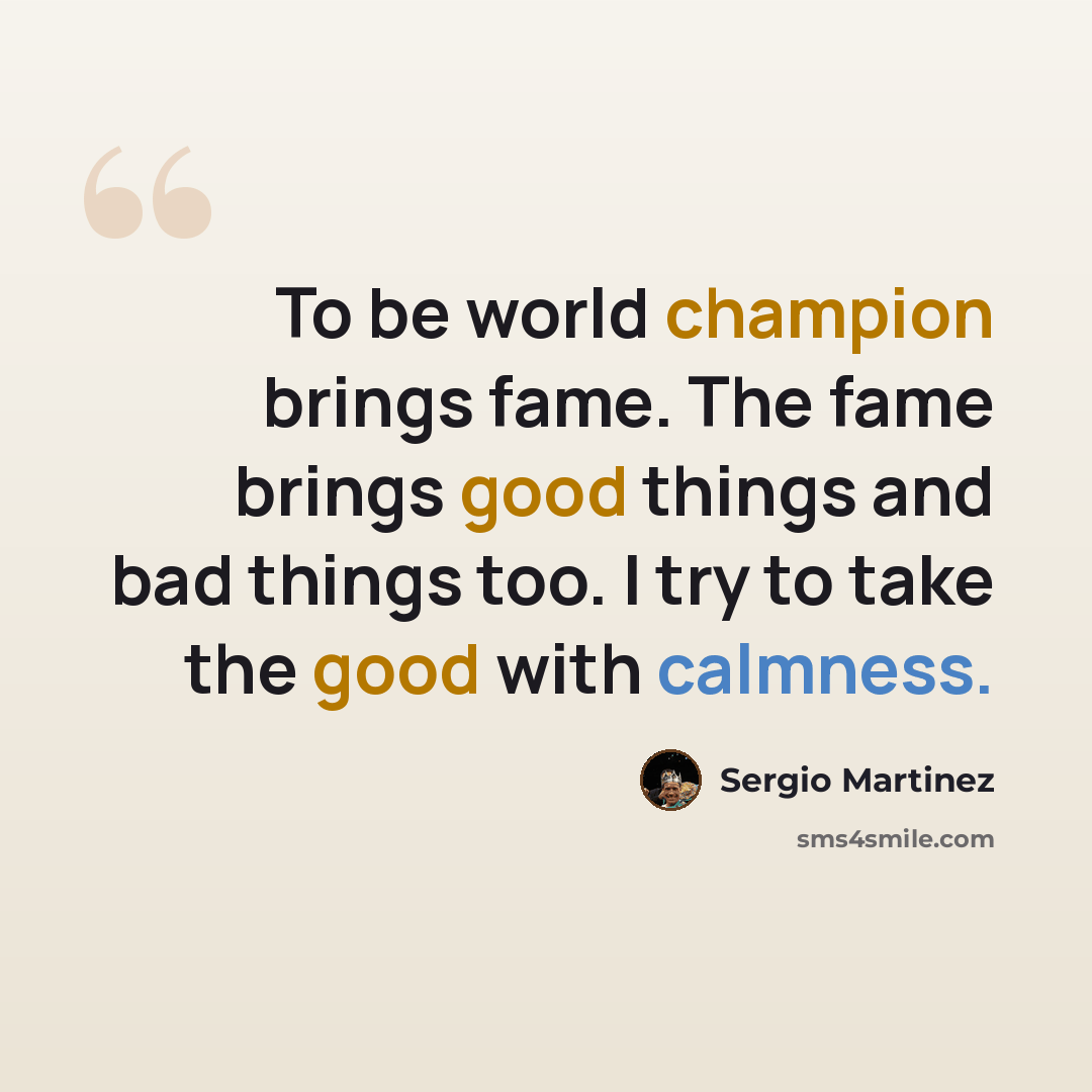 “To be world champion brings fame. The fame brings good things and bad things too. I try to take the good with calmness.” quote by Sergio Martinez