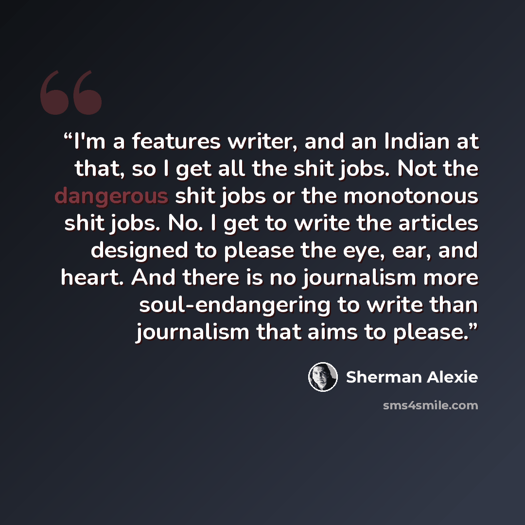“I'm a features writer, and an Indian at that, so I get all the shit jobs. Not the dangerous shit jobs or the monotonous shit jobs. No. I get to write the articles designed to please the eye, ear, and heart. And there is no journalism more soul-endangering to write than journalism that aims to…” quote by Sherman Alexie