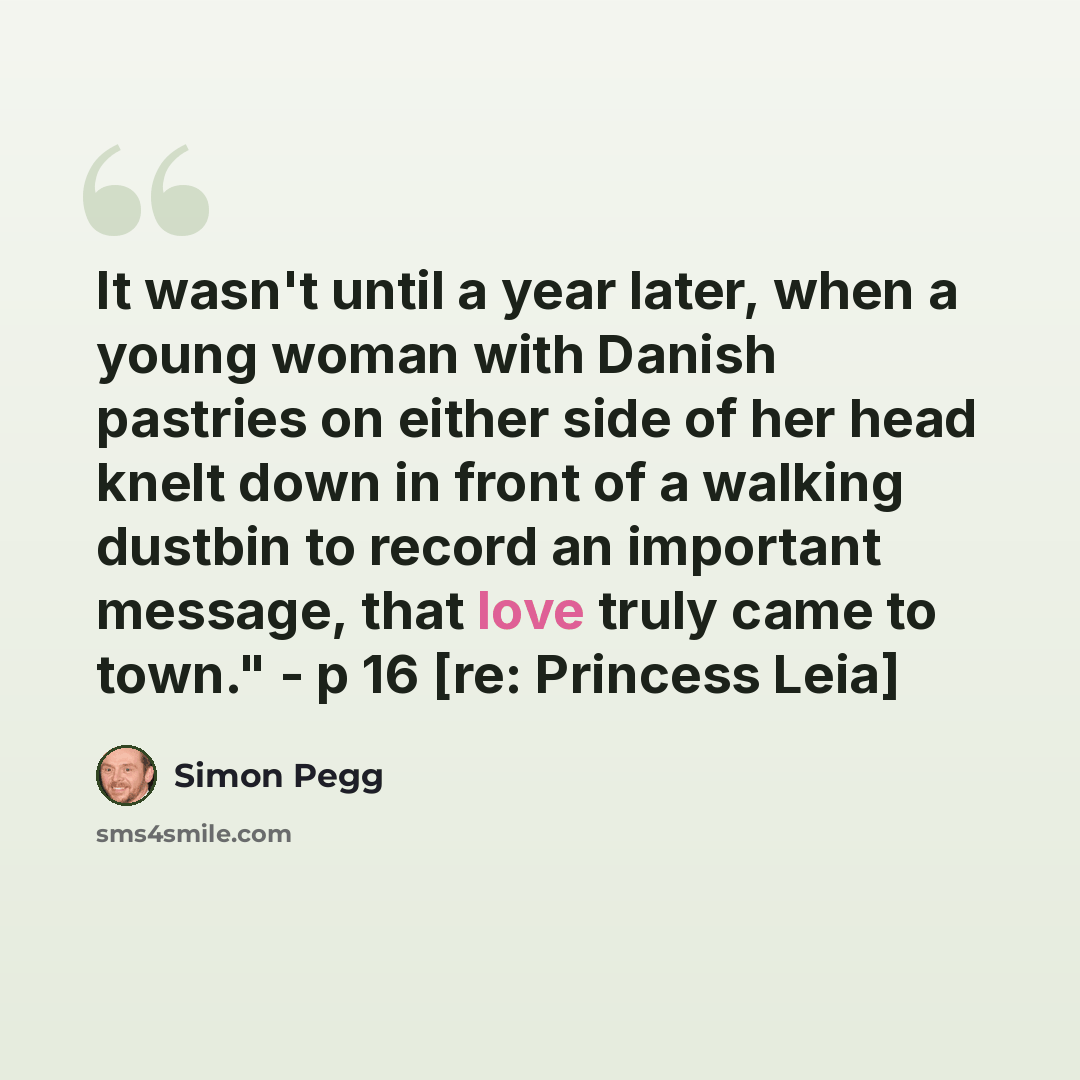 “It wasn't until a year later, when a young woman with Danish pastries on either side of her head knelt down in front of a walking dustbin to record an important message, that love truly came to town." - p 16 [re: Princess Leia]” quote by Simon Pegg