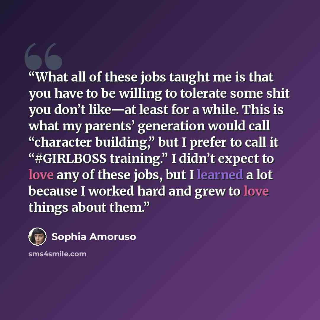 “What all of these jobs taught me is that you have to be willing to tolerate some shit you don’t like—at least for a while. This is what my parents’ generation would call “character building,” but I prefer to call it “#GIRLBOSS training.” I didn’t expect to love any of these jobs, but I learned a…” quote by Sophia Amoruso