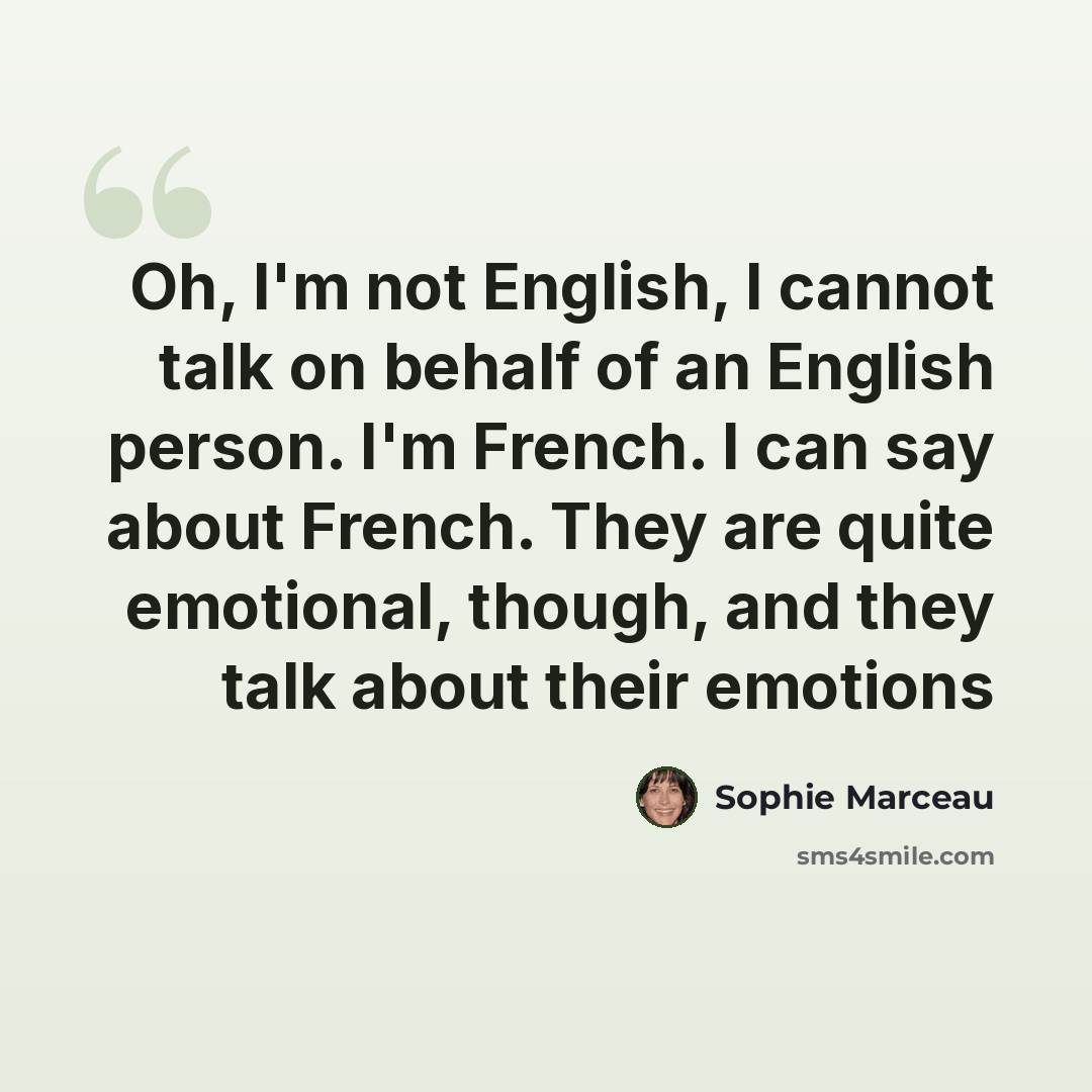 “Oh, I'm not English, I cannot talk on behalf of an English person. I'm French. I can say about French. They are quite emotional, though, and they talk about their emotions” quote by Sophie Marceau